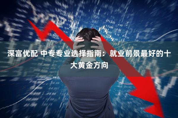 深富优配 中专专业选择指南：就业前景最好的十大黄金方向