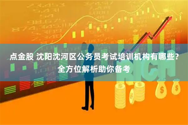 点金股 沈阳沈河区公务员考试培训机构有哪些？全方位解析助你备考