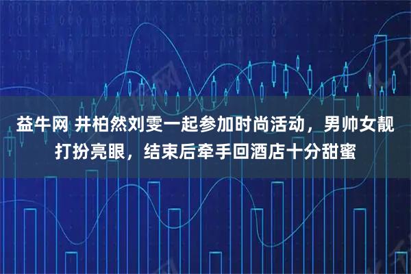益牛网 井柏然刘雯一起参加时尚活动，男帅女靓打扮亮眼，结束后牵手回酒店十分甜蜜
