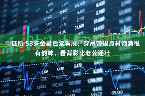 中证所 58岁金星巴黎看展，穿吊带裙身材饱满很有韵味，看背影比老公还壮