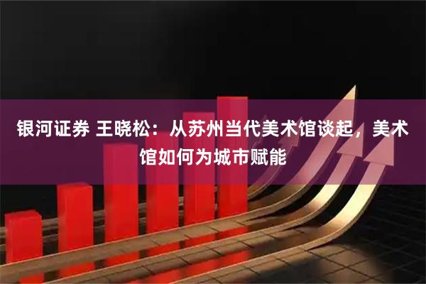 银河证券 王晓松：从苏州当代美术馆谈起，美术馆如何为城市赋能