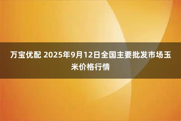 万宝优配 2025年9月12日全国主要批发市场玉米价格行情