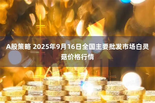 A股策略 2025年9月16日全国主要批发市场白灵菇价格行情