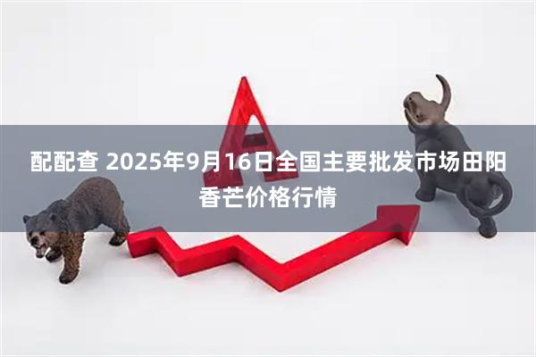 配配查 2025年9月16日全国主要批发市场田阳香芒价格行情