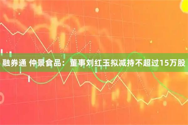 融券通 仲景食品：董事刘红玉拟减持不超过15万股