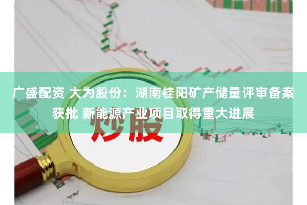广盛配资 大为股份：湖南桂阳矿产储量评审备案获批 新能源产业项目取得重大进展