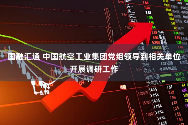 国融汇通 中国航空工业集团党组领导到相关单位开展调研工作
