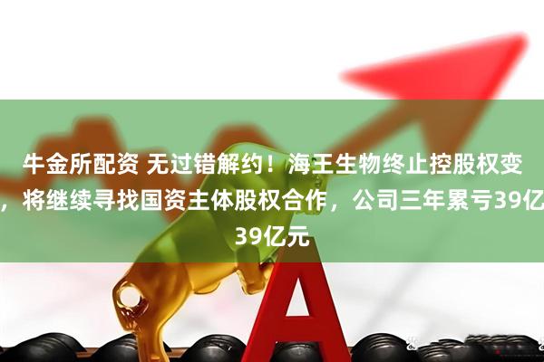 牛金所配资 无过错解约！海王生物终止控股权变更，将继续寻找国资主体股权合作，公司三年累亏39亿元