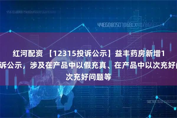 红河配资 【12315投诉公示】益丰药房新增11件投诉公示，涉及在产品中以假充真、在产品中以次充好问题等