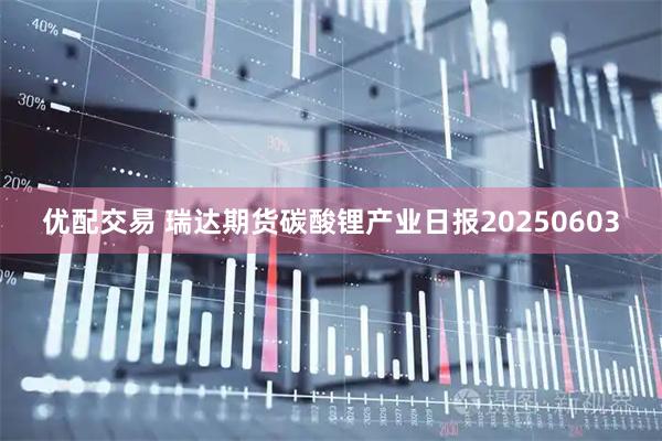 优配交易 瑞达期货碳酸锂产业日报20250603