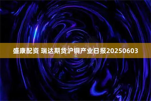 盛康配资 瑞达期货沪铜产业日报20250603
