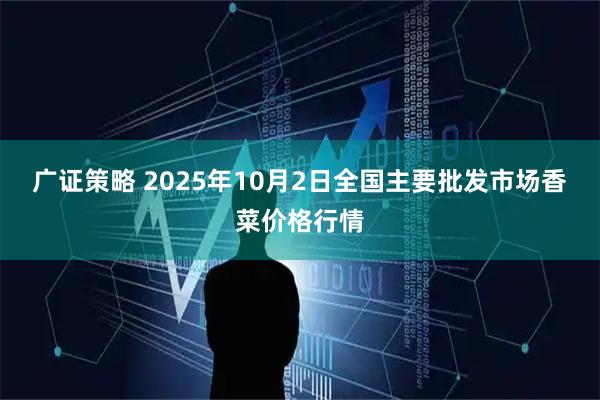 广证策略 2025年10月2日全国主要批发市场香菜价格行情