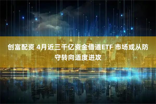 创富配资 4月近三千亿资金借道ETF 市场或从防守转向适度进攻