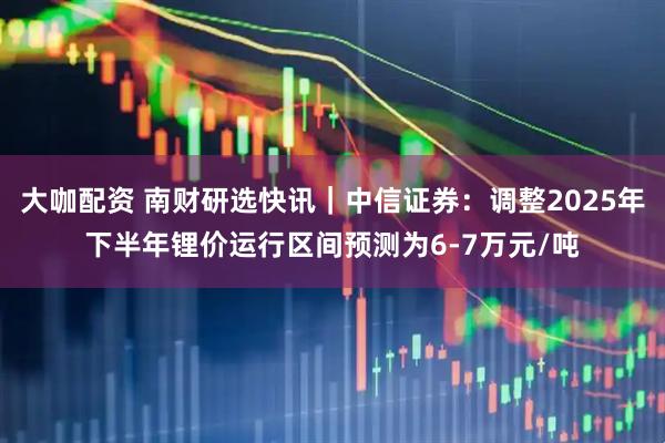 大咖配资 南财研选快讯｜中信证券：调整2025年下半年锂价运行区间预测为6-7万元/吨
