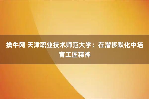 擒牛网 天津职业技术师范大学：在潜移默化中培育工匠精神