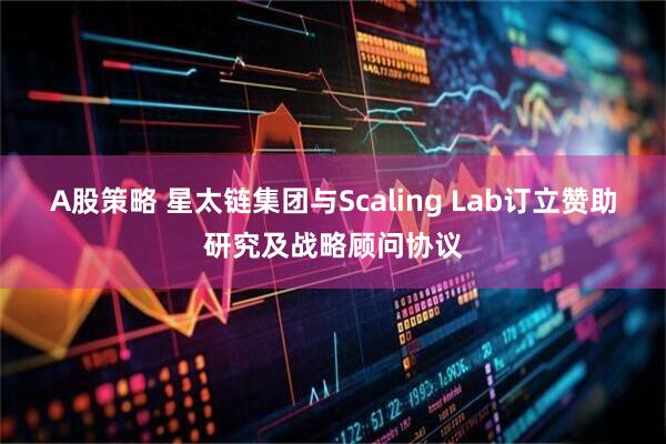 A股策略 星太链集团与Scaling Lab订立赞助研究及战略顾问协议
