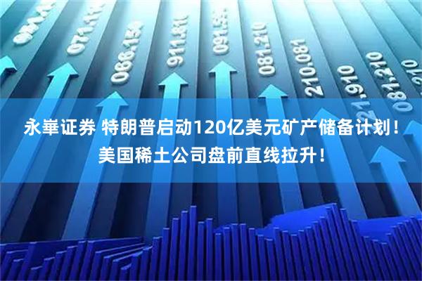 永崋证券 特朗普启动120亿美元矿产储备计划！美国稀土公司盘前直线拉升！