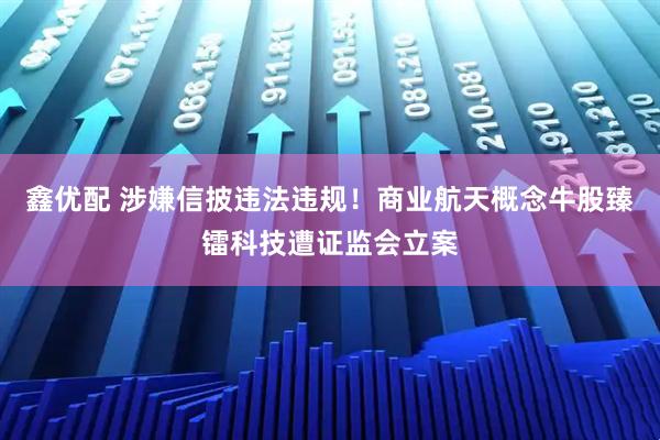 鑫优配 涉嫌信披违法违规！商业航天概念牛股臻镭科技遭证监会立案