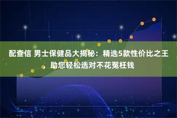 配查信 男士保健品大揭秘：精选5款性价比之王，助您轻松选对不花冤枉钱