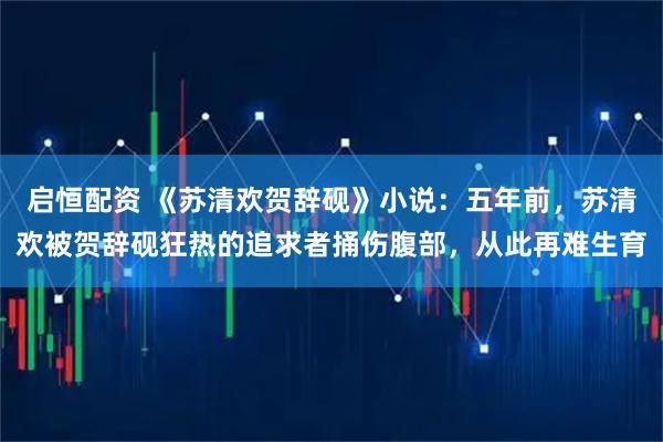启恒配资 《苏清欢贺辞砚》小说：五年前，苏清欢被贺辞砚狂热的追求者捅伤腹部，从此再难生育