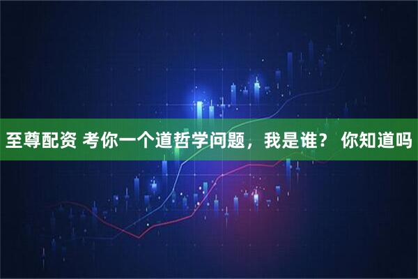 至尊配资 考你一个道哲学问题，我是谁？ 你知道吗
