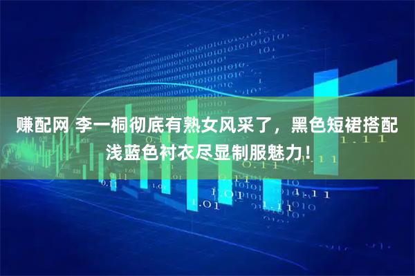 赚配网 李一桐彻底有熟女风采了，黑色短裙搭配浅蓝色衬衣尽显制服魅力！