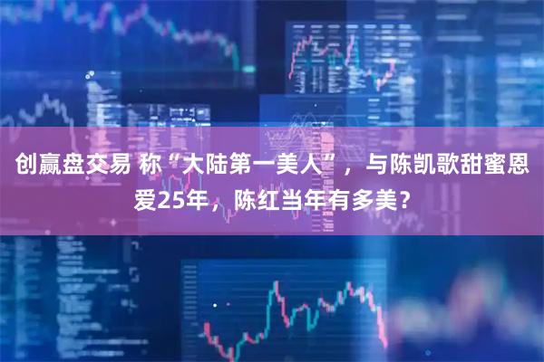 创赢盘交易 称“大陆第一美人”，与陈凯歌甜蜜恩爱25年，陈红当年有多美？